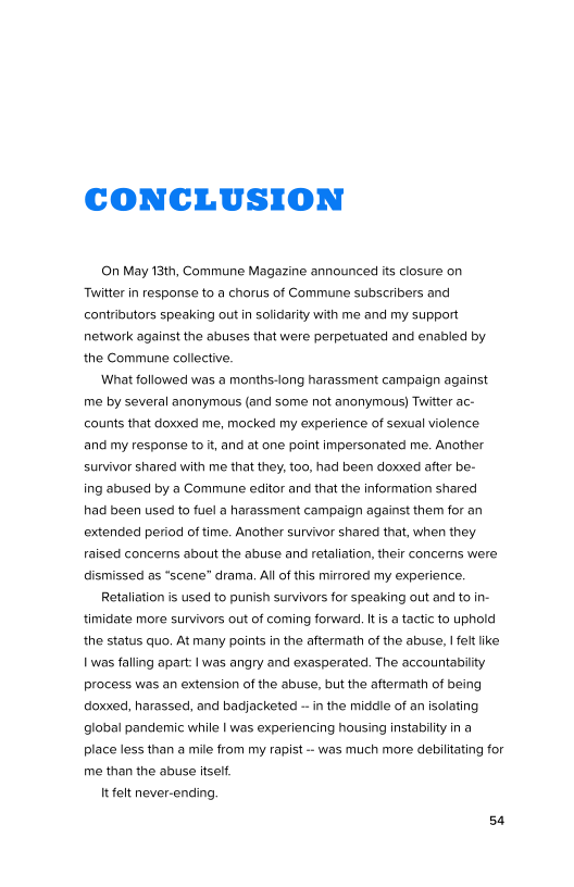CONCLUSION

(On May 13th, Commune Magazine announced its closure on
Twitter in response to a chorus of Commune subscribers and
contributors speaking out in solidarity with me and my support
network against the abuses that were perpetuated and enabled by
the Commune collective.

‘What followed was a months-long harassment campaign against
me by several anonymous (and some not anonymous) Twitter ac-
counts that doxxed me, mocked my experience of sexual violence
‘and my response to it, and at one point impersonated me. Another
survivor shared with me that they, too, had been doxxed after be-
ing abused by a Commune editor and that the information shared
had been used to fuel a harassment campaign against them for an
extended period of time. Another survivor shared that, when they
raised concerns about the abuse and retaliation, their concems were
dismissed as “scene” drama, All of this mirrored my experience.

Retaliation is used to punish survivors for speaking out and to in-
timidate more survivors out of coming forward. Itis a tactic to uphold
the status quo. At many points in the aftermath of the abuse, I felt ike
| was falling apart: Iwas angry and exasperated. The accountability
process was an extension of the abuse, but the aftermath of being
doxxed, harassed, and badjacketed ~ in the middle of an isolating
global pandemic while | was experiencing housing instability in a
place less than a mile from my rapist -- was much more debilitating for
me than the abuse itself.

Itfelt never-ending
